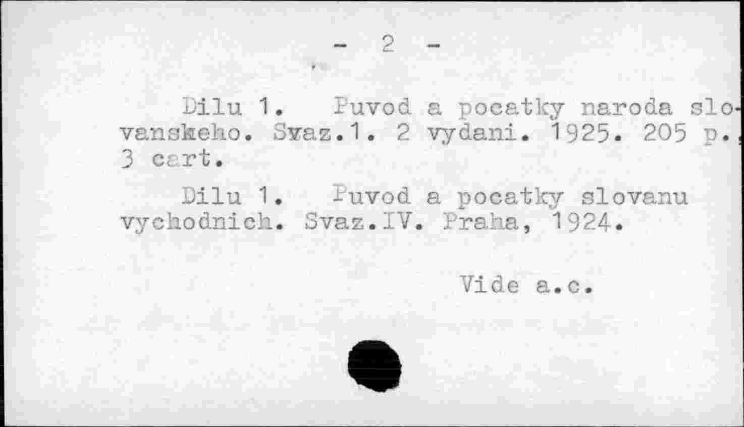 ﻿- 2 -
Dilu 1. Puvod a pocatky naroda si vanskeho. Svaz.1. 2 vydani. 1925. 205 n 3 ct rt.
Dilu 1. Puvod a pocatky slovanu vychodnich. Svaz.IV. Praha, 1924.
Vide a.c.